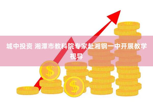 城中投资 湘潭市教科院专家赴湘钢一中开展教学视导