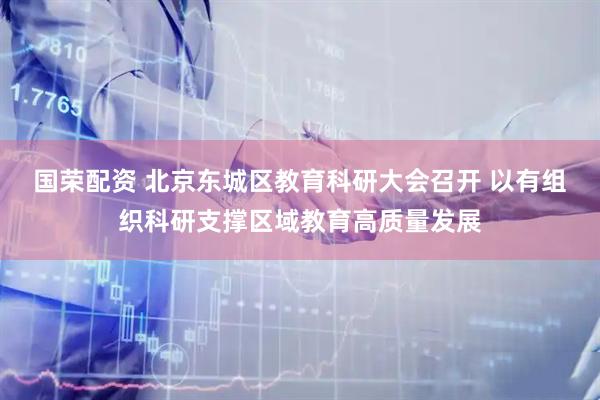 国荣配资 北京东城区教育科研大会召开 以有组织科研支撑区域教育高质量发展