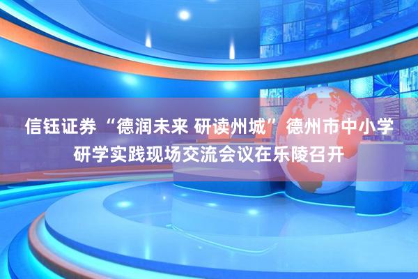 信钰证券 “德润未来 研读州城” 德州市中小学研学实践现场交流会议在乐陵召开