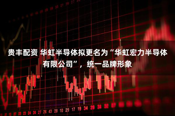 贵丰配资 华虹半导体拟更名为“华虹宏力半导体有限公司”，统一品牌形象