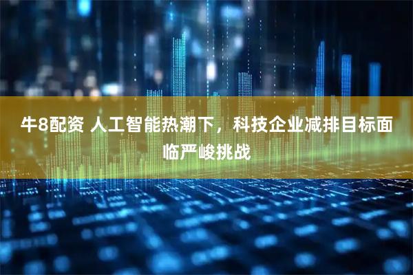 牛8配资 人工智能热潮下，科技企业减排目标面临严峻挑战