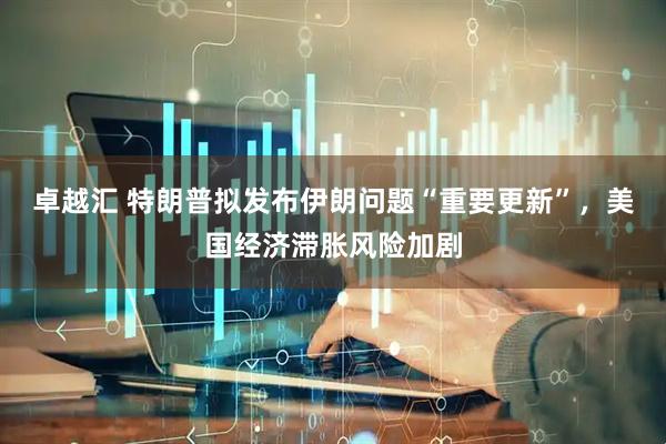 卓越汇 特朗普拟发布伊朗问题“重要更新”，美国经济滞胀风险加剧