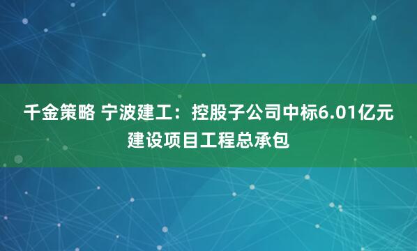 千金策略 宁波建工：控股子公司中标6.01亿元建设项目工程总承包