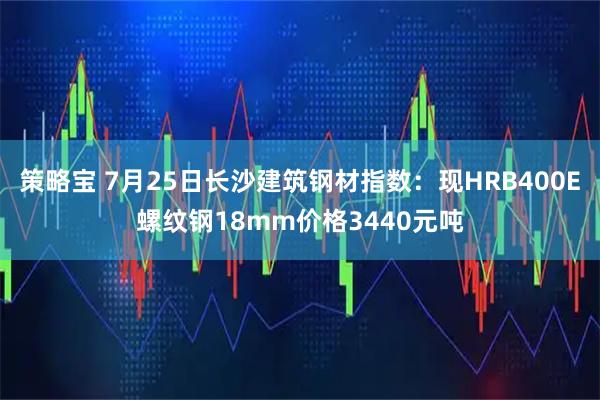 策略宝 7月25日长沙建筑钢材指数：现HRB400E螺纹钢18mm价格3440元吨
