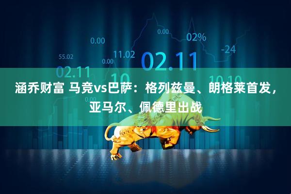 涵乔财富 马竞vs巴萨：格列兹曼、朗格莱首发，亚马尔、佩德里出战
