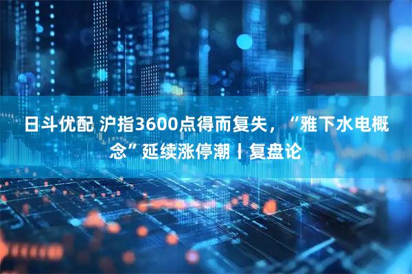日斗优配 沪指3600点得而复失，“雅下水电概念”延续涨停潮丨复盘论