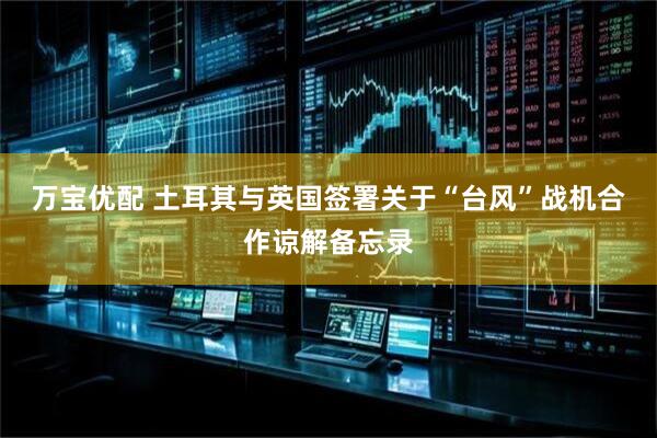 万宝优配 土耳其与英国签署关于“台风”战机合作谅解备忘录