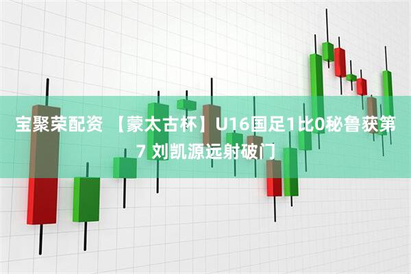 宝聚荣配资 【蒙太古杯】U16国足1比0秘鲁获第7 刘凯源远射破门