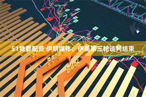 51我要配资 伊朗媒体：伊美第三轮谈判结束