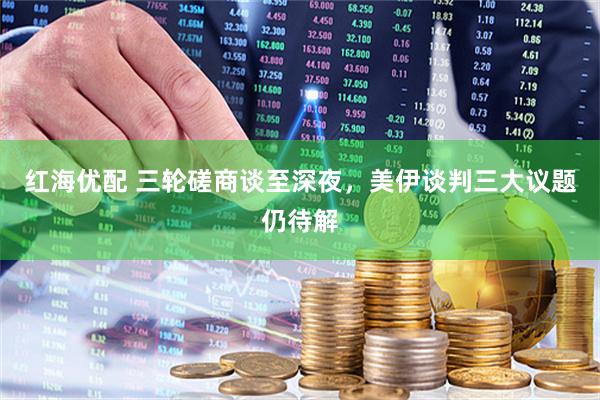 红海优配 三轮磋商谈至深夜，美伊谈判三大议题仍待解