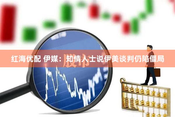红海优配 伊媒：知情人士说伊美谈判仍陷僵局