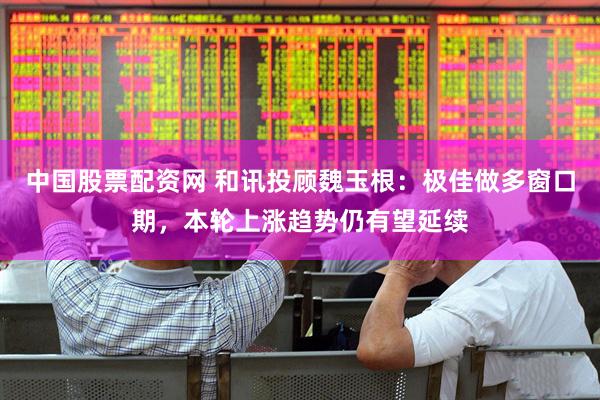 中国股票配资网 和讯投顾魏玉根：极佳做多窗口期，本轮上涨趋势仍有望延续