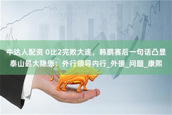 牛达人配资 0比2完败大连，韩鹏赛后一句话凸显泰山最大隐患：外行领导内行_外援_问题_康熙