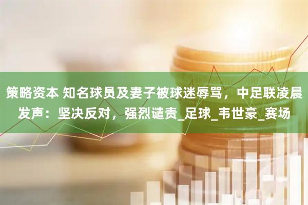 策略资本 知名球员及妻子被球迷辱骂，中足联凌晨发声：坚决反对，强烈谴责_足球_韦世豪_赛场