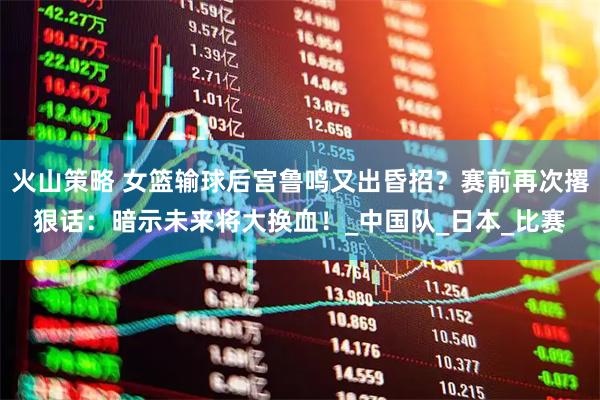 火山策略 女篮输球后宫鲁鸣又出昏招？赛前再次撂狠话：暗示未来将大换血！_中国队_日本_比赛
